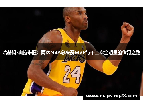 哈基姆·奥拉朱旺：两次NBA总决赛MVP与十二次全明星的传奇之路