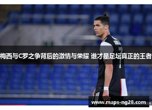 梅西与C罗之争背后的激情与荣耀 谁才是足坛真正的王者
