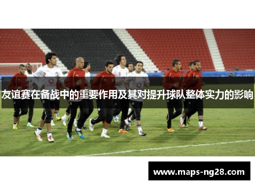 友谊赛在备战中的重要作用及其对提升球队整体实力的影响