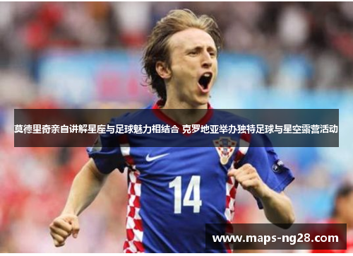 莫德里奇亲自讲解星座与足球魅力相结合 克罗地亚举办独特足球与星空露营活动