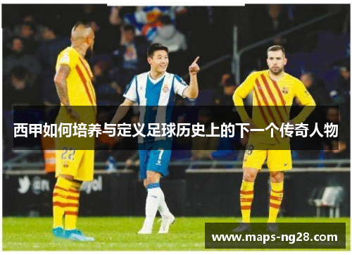 西甲如何培养与定义足球历史上的下一个传奇人物