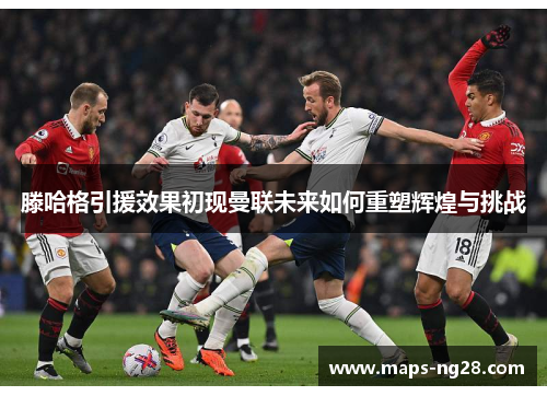 滕哈格引援效果初现曼联未来如何重塑辉煌与挑战