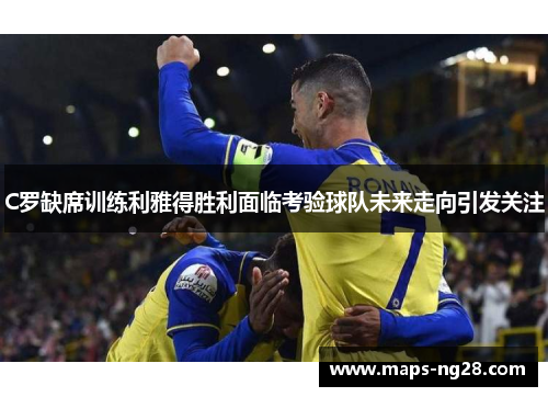 C罗缺席训练利雅得胜利面临考验球队未来走向引发关注