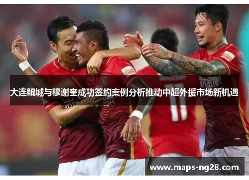 大连鲲城与穆谢奎成功签约案例分析推动中超外援市场新机遇