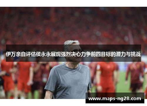 伊万亲自评估侯永永展现强烈决心力争前四目标的潜力与挑战