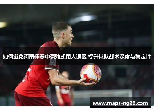 如何避免河南杯赛中豪赌式用人误区 提升球队战术深度与稳定性