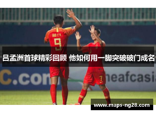 吕孟洲首球精彩回顾 他如何用一脚突破破门成名
