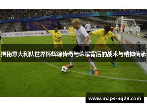 揭秘意大利队世界杯辉煌传奇与荣耀背后的战术与精神传承