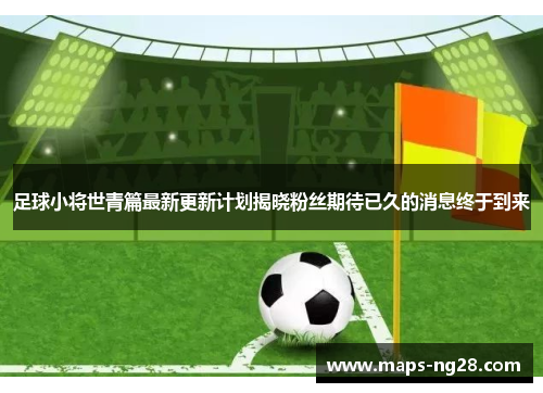 足球小将世青篇最新更新计划揭晓粉丝期待已久的消息终于到来