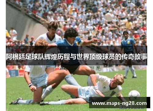 阿根廷足球队辉煌历程与世界顶级球员的传奇故事