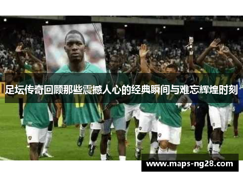 足坛传奇回顾那些震撼人心的经典瞬间与难忘辉煌时刻