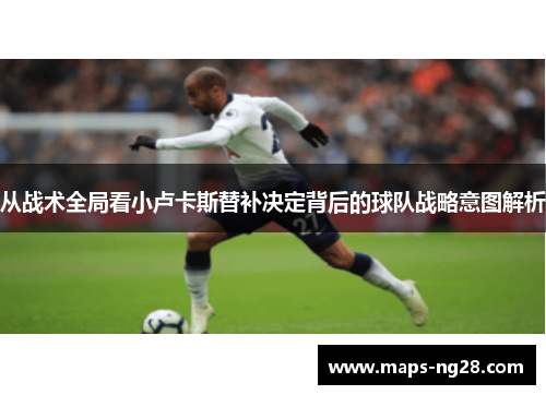 从战术全局看小卢卡斯替补决定背后的球队战略意图解析 从战术全局看小卢卡斯替补决定背后的球队战略意图解析