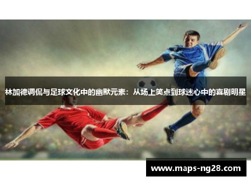 林加德调侃与足球文化中的幽默元素：从场上笑点到球迷心中的喜剧明星