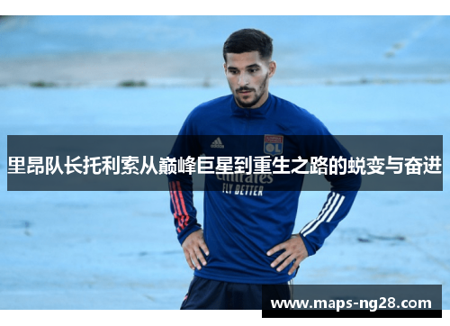 里昂队长托利索从巅峰巨星到重生之路的蜕变与奋进