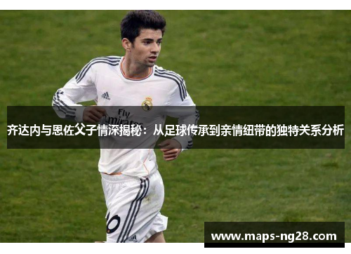 齐达内与恩佐父子情深揭秘:从足球传承到亲情纽带的独特关系分析 齐达内与恩佐父子情深揭秘:从足球传承到亲情纽带的独特关系分析
