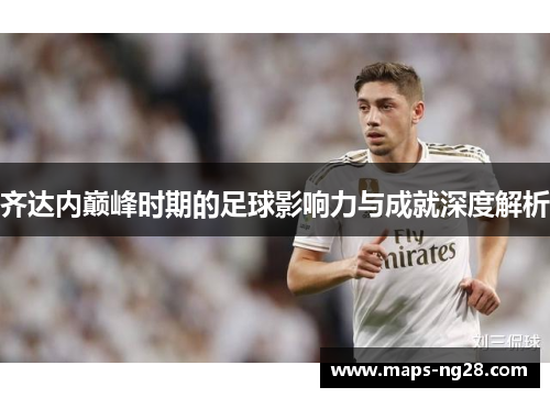 齐达内巅峰时期的足球影响力与成就深度解析