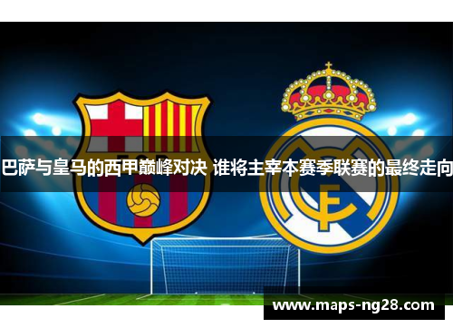 巴萨与皇马的西甲巅峰对决 谁将主宰本赛季联赛的最终走向 巴萨与皇马的西甲巅峰对决 谁将主宰本赛季联赛的最终走向